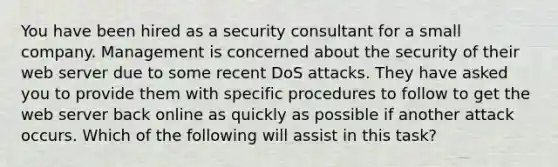 You have been hired as a security consultant for a small company. Management is concerned about the security of their web server due to some recent DoS attacks. They have asked you to provide them with specific procedures to follow to get the web server back online as quickly as possible if another attack occurs. Which of the following will assist in this task?