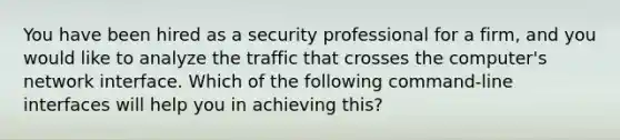 You have been hired as a security professional for a firm, and you would like to analyze the traffic that crosses the computer's network interface. Which of the following command-line interfaces will help you in achieving this?