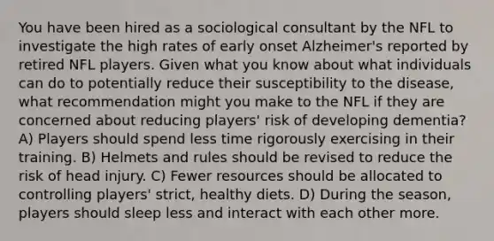 You have been hired as a sociological consultant by the NFL to investigate the high rates of early onset Alzheimer's reported by retired NFL players. Given what you know about what individuals can do to potentially reduce their susceptibility to the disease, what recommendation might you make to the NFL if they are concerned about reducing players' risk of developing dementia? A) Players should spend less time rigorously exercising in their training. B) Helmets and rules should be revised to reduce the risk of head injury. C) Fewer resources should be allocated to controlling players' strict, healthy diets. D) During the season, players should sleep less and interact with each other more.