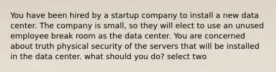 You have been hired by a startup company to install a new data center. The company is small, so they will elect to use an unused employee break room as the data center. You are concerned about truth physical security of the servers that will be installed in the data center. what should you do? select two