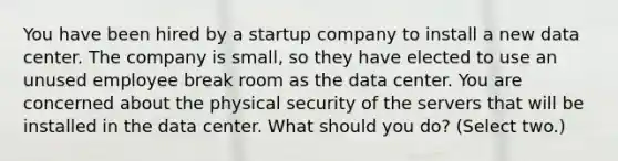 You have been hired by a startup company to install a new data center. The company is small, so they have elected to use an unused employee break room as the data center. You are concerned about the physical security of the servers that will be installed in the data center. What should you do? (Select two.)