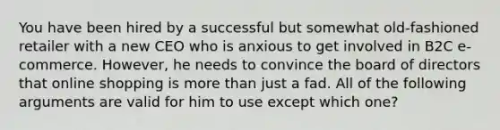 You have been hired by a successful but somewhat old-fashioned retailer with a new CEO who is anxious to get involved in B2C e-commerce. However, he needs to convince the board of directors that online shopping is more than just a fad. All of the following arguments are valid for him to use except which one?