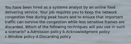 You have been hired as a systems analyst by an online food delivering service. Your job requires you to keep the network congestion free during peak hours and to ensure that important traffic can survive the congestion while less sensitive frames are discarded. Which of the following techniques will you use in such a scenario? a.Admission policy b.Acknowledgment policy c.Window policy d.Discarding policy