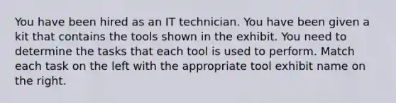 You have been hired as an IT technician. You have been given a kit that contains the tools shown in the exhibit. You need to determine the tasks that each tool is used to perform. Match each task on the left with the appropriate tool exhibit name on the right.