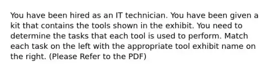 You have been hired as an IT technician. You have been given a kit that contains the tools shown in the exhibit. You need to determine the tasks that each tool is used to perform. Match each task on the left with the appropriate tool exhibit name on the right. (Please Refer to the PDF)