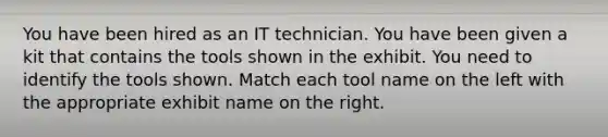 You have been hired as an IT technician. You have been given a kit that contains the tools shown in the exhibit. You need to identify the tools shown. Match each tool name on the left with the appropriate exhibit name on the right.