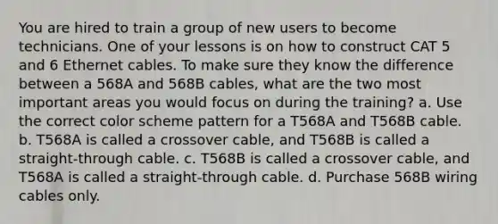 You are hired to train a group of new users to become technicians. One of your lessons is on how to construct CAT 5 and 6 Ethernet cables. To make sure they know the difference between a 568A and 568B cables, what are the two most important areas you would focus on during the training? a. Use the correct color scheme pattern for a T568A and T568B cable. b. T568A is called a crossover cable, and T568B is called a straight-through cable. c. T568B is called a crossover cable, and T568A is called a straight-through cable. d. Purchase 568B wiring cables only.