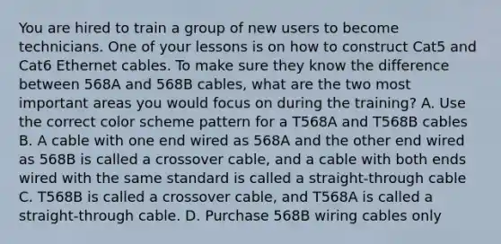 You are hired to train a group of new users to become technicians. One of your lessons is on how to construct Cat5 and Cat6 Ethernet cables. To make sure they know the difference between 568A and 568B cables, what are the two most important areas you would focus on during the training? A. Use the correct color scheme pattern for a T568A and T568B cables B. A cable with one end wired as 568A and the other end wired as 568B is called a crossover cable, and a cable with both ends wired with the same standard is called a straight-through cable C. T568B is called a crossover cable, and T568A is called a straight-through cable. D. Purchase 568B wiring cables only