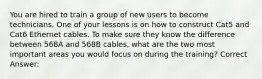 You are hired to train a group of new users to become technicians. One of your lessons is on how to construct Cat5 and Cat6 Ethernet cables. To make sure they know the difference between 568A and 568B cables, what are the two most important areas you would focus on during the training? Correct Answer:
