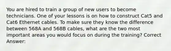 You are hired to train a group of new users to become technicians. One of your lessons is on how to construct Cat5 and Cat6 Ethernet cables. To make sure they know the difference between 568A and 568B cables, what are the two most important areas you would focus on during the training? Correct Answer: