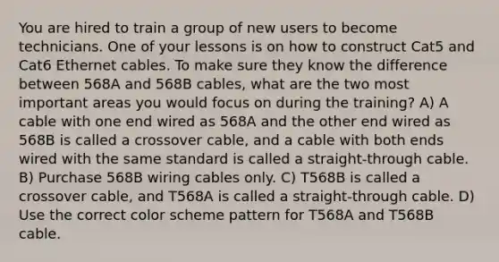 You are hired to train a group of new users to become technicians. One of your lessons is on how to construct Cat5 and Cat6 Ethernet cables. To make sure they know the difference between 568A and 568B cables, what are the two most important areas you would focus on during the training? A) A cable with one end wired as 568A and the other end wired as 568B is called a crossover cable, and a cable with both ends wired with the same standard is called a straight-through cable. B) Purchase 568B wiring cables only. C) T568B is called a crossover cable, and T568A is called a straight-through cable. D) Use the correct color scheme pattern for T568A and T568B cable.