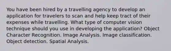 You have been hired by a travelling agency to develop an application for travelers to scan and help keep tract of their expenses while travelling. What type of computer vision technique should you use in developing the application? Object Character Recognition. Image Analysis. Image classification. Object detection. Spatial Analysis.