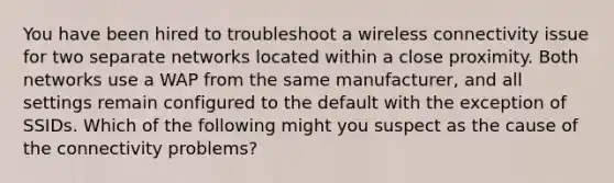 You have been hired to troubleshoot a wireless connectivity issue for two separate networks located within a close proximity. Both networks use a WAP from the same manufacturer, and all settings remain configured to the default with the exception of SSIDs. Which of the following might you suspect as the cause of the connectivity problems?