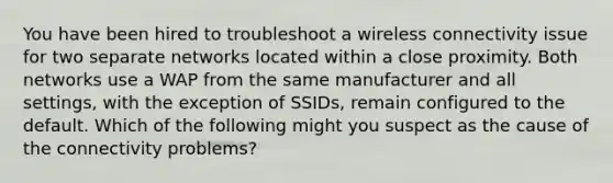 You have been hired to troubleshoot a wireless connectivity issue for two separate networks located within a close proximity. Both networks use a WAP from the same manufacturer and all settings, with the exception of SSIDs, remain configured to the default. Which of the following might you suspect as the cause of the connectivity problems?