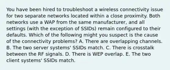 You have been hired to troubleshoot a wireless connectivity issue for two separate networks located within a close proximity. Both networks use a WAP from the same manufacturer, and all settings (with the exception of SSIDs) remain configured to their defaults. Which of the following might you suspect is the cause of the connectivity problems? A. There are overlapping channels. B. The two server systems' SSIDs match. C. There is crosstalk between the RF signals. D. There is WEP overlap. E. The two client systems' SSIDs match.