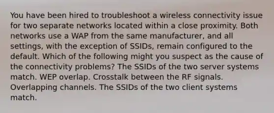 You have been hired to troubleshoot a wireless connectivity issue for two separate networks located within a close proximity. Both networks use a WAP from the same manufacturer, and all settings, with the exception of SSIDs, remain configured to the default. Which of the following might you suspect as the cause of the connectivity problems? The SSIDs of the two server systems match. WEP overlap. Crosstalk between the RF signals. Overlapping channels. The SSIDs of the two client systems match.