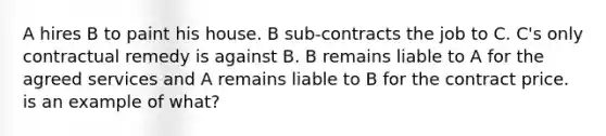 A hires B to paint his house. B sub-contracts the job to C. C's only contractual remedy is against B. B remains liable to A for the agreed services and A remains liable to B for the contract price. is an example of what?