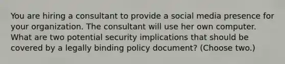 You are hiring a consultant to provide a social media presence for your organization. The consultant will use her own computer. What are two potential security implications that should be covered by a legally binding policy document? (Choose two.)