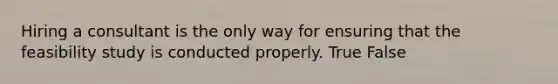 Hiring a consultant is the only way for ensuring that the feasibility study is conducted properly. True False