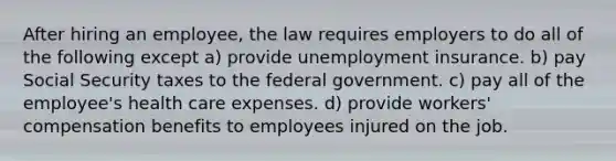 After hiring an employee, the law requires employers to do all of the following except a) provide unemployment insurance. b) pay Social Security taxes to the federal government. c) pay all of the employee's health care expenses. d) provide workers' compensation benefits to employees injured on the job.