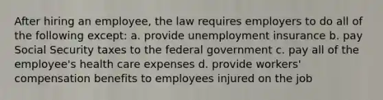 After hiring an employee, the law requires employers to do all of the following except: a. provide unemployment insurance b. pay Social Security taxes to the federal government c. pay all of the employee's health care expenses d. provide workers' compensation benefits to employees injured on the job