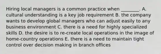 Hiring local managers is a common practice when​ ________. A. cultural understanding is a key job requirement B. the company wants to develop global managers who can adjust easily to any business environment C. there is a need for highly specialized skills D. the desire is to​ re-create local operations in the image of​ home-country operations E. there is a need to maintain tight control over decision making in branch offices