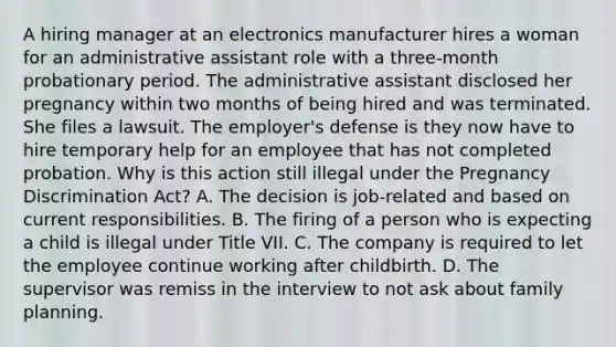 A hiring manager at an electronics manufacturer hires a woman for an administrative assistant role with a three-month probationary period. The administrative assistant disclosed her pregnancy within two months of being hired and was terminated. She files a lawsuit. The employer's defense is they now have to hire temporary help for an employee that has not completed probation. Why is this action still illegal under the Pregnancy Discrimination Act? A. The decision is job-related and based on current responsibilities. B. The firing of a person who is expecting a child is illegal under Title VII. C. The company is required to let the employee continue working after childbirth. D. The supervisor was remiss in the interview to not ask about family planning.