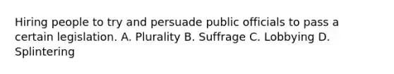 Hiring people to try and persuade public officials to pass a certain legislation. A. Plurality B. Suffrage C. Lobbying D. Splintering