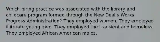 Which hiring practice was associated with the library and childcare program formed through the New Deal's Works Progress Administration? They employed women. They employed illiterate young men. They employed the transient and homeless. They employed African American males.