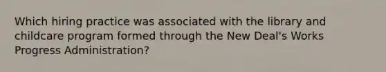 Which hiring practice was associated with the library and childcare program formed through the New Deal's Works Progress Administration?