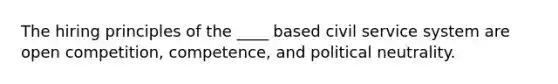 The hiring principles of the ____ based civil service system are open competition, competence, and political neutrality.