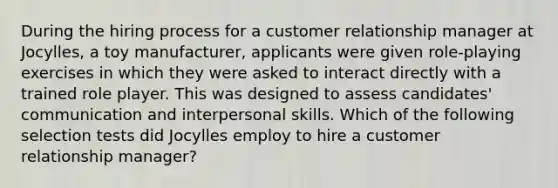 During the hiring process for a customer relationship manager at Jocylles, a toy manufacturer, applicants were given role-playing exercises in which they were asked to interact directly with a trained role player. This was designed to assess candidates' communication and interpersonal skills. Which of the following selection tests did Jocylles employ to hire a customer relationship manager?