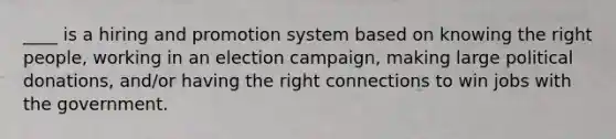 ____ is a hiring and promotion system based on knowing the right people, working in an election campaign, making large political donations, and/or having the right connections to win jobs with the government.