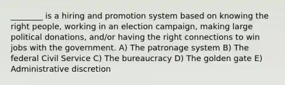 ________ is a hiring and promotion system based on knowing the right people, working in an election campaign, making large political donations, and/or having the right connections to win jobs with the government. A) The patronage system B) The federal Civil Service C) The bureaucracy D) The golden gate E) Administrative discretion