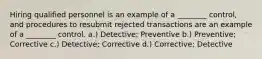 Hiring qualified personnel is an example of a ________ control, and procedures to resubmit rejected transactions are an example of a ________ control. a.) Detective; Preventive b.) Preventive; Corrective c.) Detective; Corrective d.) Corrective; Detective