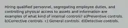 Hiring qualified personnel, segregating employee duties, and controlling physical access to assets and information are examples of what kind of internal controls? a)Preventive controls. b)Corrective controls. c) General controls. d)Detective controls.