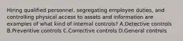 Hiring qualified personnel, segregating employee duties, and controlling physical access to assets and information are examples of what kind of internal controls? A.Detective controls B.Preventive controls C.Corrective controls D.General controls