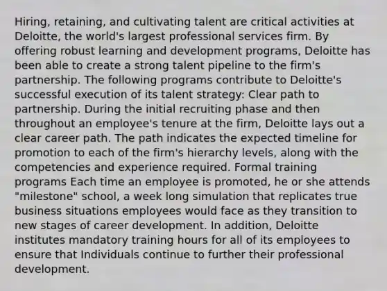 Hiring, retaining, and cultivating talent are critical activities at Deloitte, the world's largest professional services firm. By offering robust learning and development programs, Deloitte has been able to create a strong talent pipeline to the firm's partnership. The following programs contribute to Deloitte's successful execution of its talent strategy: Clear path to partnership. During the initial recruiting phase and then throughout an employee's tenure at the firm, Deloitte lays out a clear career path. The path indicates the expected timeline for promotion to each of the firm's hierarchy levels, along with the competencies and experience required. Formal training programs Each time an employee is promoted, he or she attends "milestone" school, a week long simulation that replicates true business situations employees would face as they transition to new stages of career development. In addition, Deloitte institutes mandatory training hours for all of its employees to ensure that Individuals continue to further their professional development.