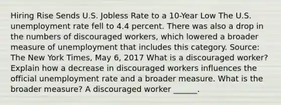 Hiring Rise Sends U.S. Jobless Rate to a​ 10-Year Low The U.S. unemployment rate fell to 4.4 percent. There was also a drop in the numbers of discouraged​ workers, which lowered a broader measure of unemployment that includes this category. ​Source: The New York Times​, May​ 6, 2017 What is a discouraged​ worker? Explain how a decrease in discouraged workers influences the official unemployment rate and a broader measure. What is the broader​ measure? A discouraged worker​ ______.