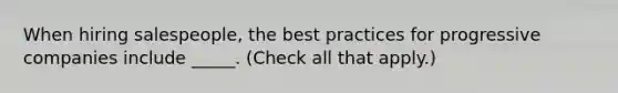 When hiring salespeople, the best practices for progressive companies include _____. (Check all that apply.)