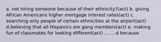 a. not hiring someone because of their ethnicity?(act) b. giving African Americans higher mortgage interest rates(act) c. searching only people of certain ethnicities at the airport(act) d.believing that all Hispanics are gang members(act) e. making fun of classmates for looking different(act) ........d because