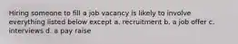 Hiring someone to fill a job vacancy is likely to involve everything listed below except a. recruitment b. a job offer c. interviews d. a pay raise