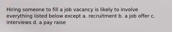 Hiring someone to fill a job vacancy is likely to involve everything listed below except a. recruitment b. a job offer c. interviews d. a pay raise