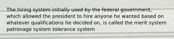 The hiring system initially used by the federal government, which allowed the president to hire anyone he wanted based on whatever qualifications he decided on, is called the merit system patronage system tolerance system