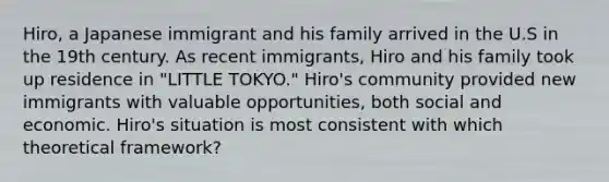 Hiro, a Japanese immigrant and his family arrived in the U.S in the 19th century. As recent immigrants, Hiro and his family took up residence in "LITTLE TOKYO." Hiro's community provided new immigrants with valuable opportunities, both social and economic. Hiro's situation is most consistent with which theoretical framework?