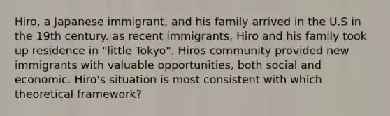 Hiro, a Japanese immigrant, and his family arrived in the U.S in the 19th century. as recent immigrants, Hiro and his family took up residence in "little Tokyo". Hiros community provided new immigrants with valuable opportunities, both social and economic. Hiro's situation is most consistent with which theoretical framework?