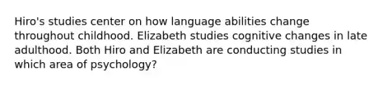 Hiro's studies center on how language abilities change throughout childhood. Elizabeth studies cognitive changes in late adulthood. Both Hiro and Elizabeth are conducting studies in which area of psychology?