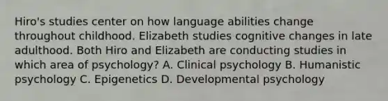 Hiro's studies center on how language abilities change throughout childhood. Elizabeth studies cognitive changes in late adulthood. Both Hiro and Elizabeth are conducting studies in which area of psychology? A. Clinical psychology B. Humanistic psychology C. Epigenetics D. Developmental psychology