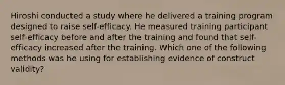 Hiroshi conducted a study where he delivered a training program designed to raise self-efficacy. He measured training participant self-efficacy before and after the training and found that self-efficacy increased after the training. Which one of the following methods was he using for establishing evidence of construct validity?