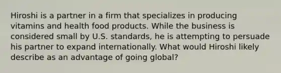 Hiroshi is a partner in a firm that specializes in producing vitamins and health food products. While the business is considered small by U.S. standards, he is attempting to persuade his partner to expand internationally. What would Hiroshi likely describe as an advantage of going global?